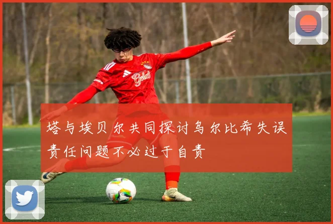 塔与埃贝尔共同探讨乌尔比希失误责任问题不必过于自责