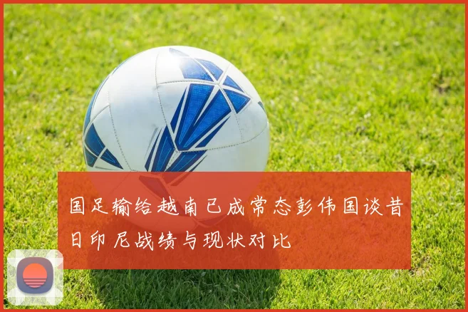 国足输给越南已成常态彭伟国谈昔日印尼战绩与现状对比