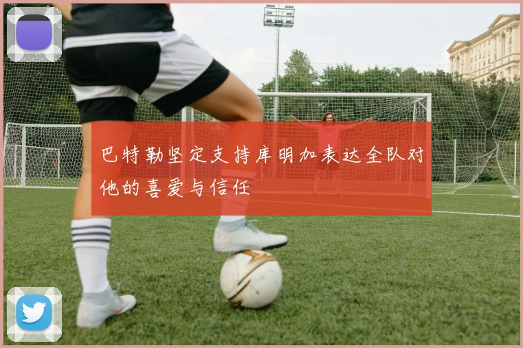 巴特勒坚定支持库明加表达全队对他的喜爱与信任