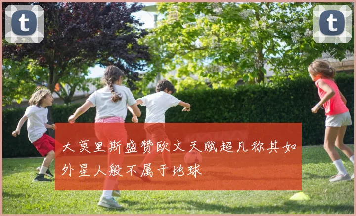 大莫里斯盛赞欧文天赋超凡称其如外星人般不属于地球