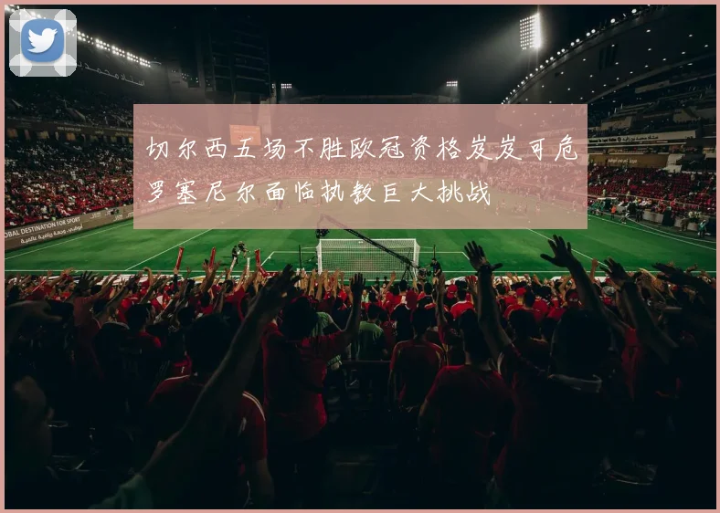 切尔西五场不胜欧冠资格岌岌可危罗塞尼尔面临执教巨大挑战
