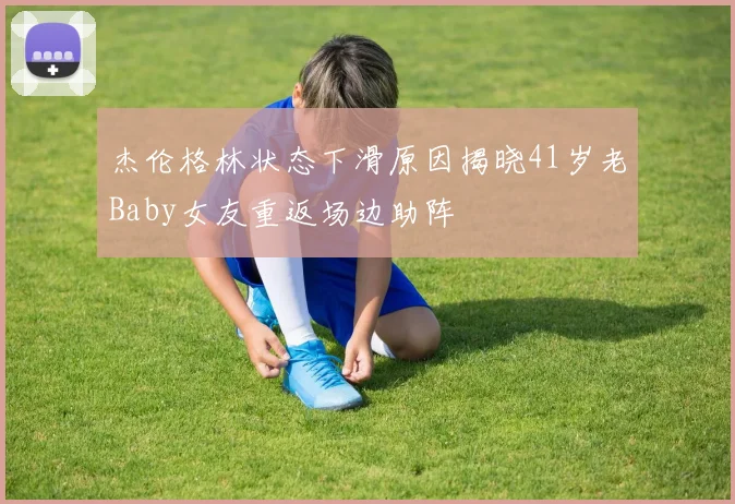 杰伦格林状态下滑原因揭晓41岁老Baby女友重返场边助阵