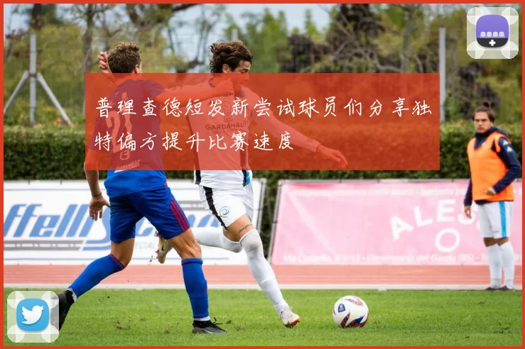 普理查德短发新尝试球员们分享独特偏方提升比赛速度
