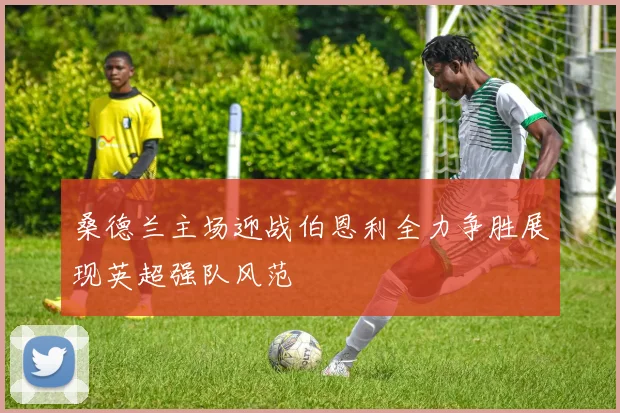 桑德兰主场迎战伯恩利全力争胜展现英超强队风范