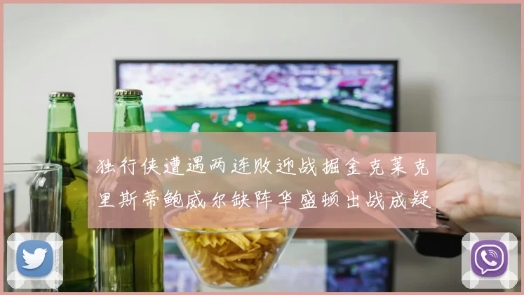 独行侠遭遇两连败迎战掘金克莱克里斯蒂鲍威尔缺阵华盛顿出战成疑