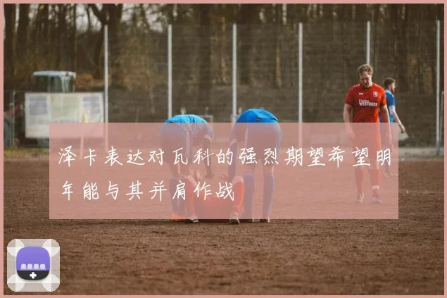泽卡表达对瓦科的强烈期望希望明年能与其并肩作战