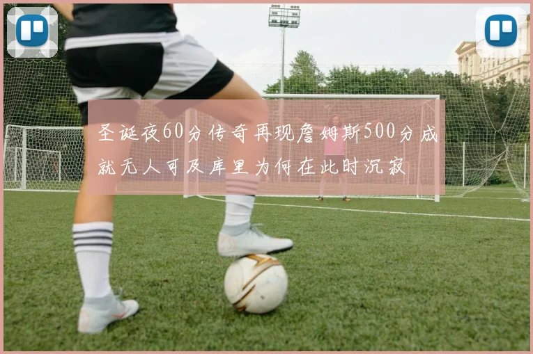圣诞夜60分传奇再现詹姆斯500分成就无人可及库里为何在此时沉寂