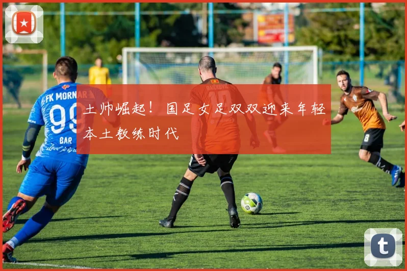 土帅崛起！国足女足双双迎来年轻本土教练时代