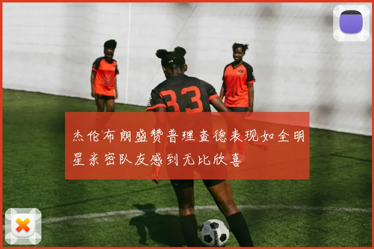 杰伦布朗盛赞普理查德表现如全明星亲密队友感到无比欣喜