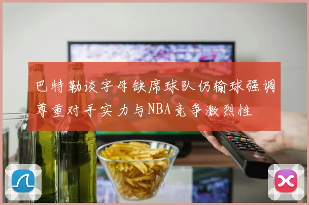 巴特勒谈字母缺席球队仍输球强调尊重对手实力与NBA竞争激烈性