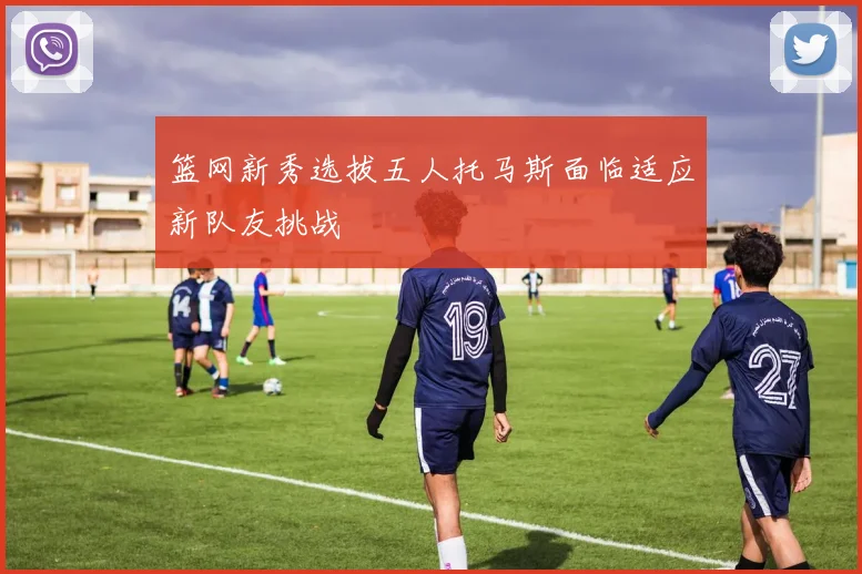 篮网新秀选拔五人托马斯面临适应新队友挑战