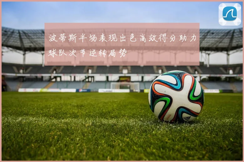 波蒂斯半场表现出色高效得分助力球队次节逆转局势