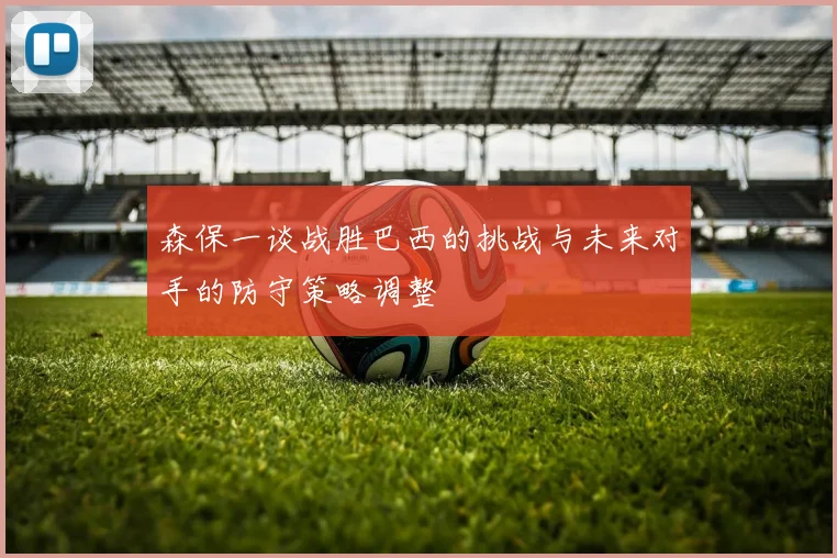 森保一谈战胜巴西的挑战与未来对手的防守策略调整