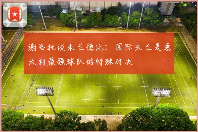 谢洛托谈米兰德比：国际米兰是意大利最强球队的特殊对决