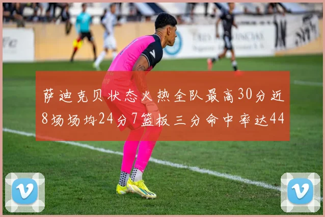 萨迪克贝状态火热全队最高30分近8场场均24分7篮板三分命中率达44