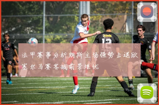 法甲赛事分析朗斯主场强势击退欧塞尔马赛客战前景堪忧