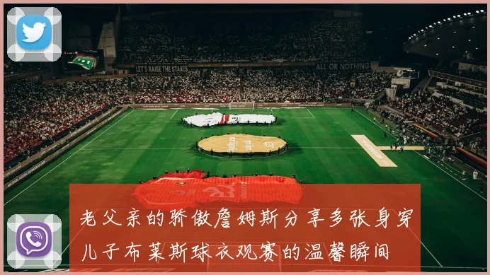 老父亲的骄傲詹姆斯分享多张身穿儿子布莱斯球衣观赛的温馨瞬间