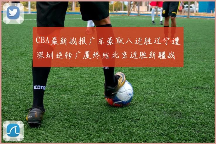 CBA最新战报广东豪取八连胜辽宁遭深圳逆转广厦终结北京连胜新疆战胜广州
