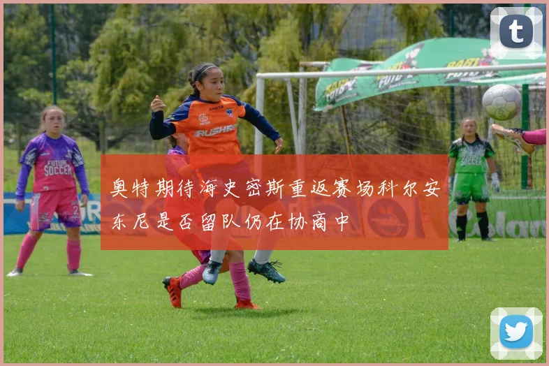 奥特期待海史密斯重返赛场科尔安东尼是否留队仍在协商中