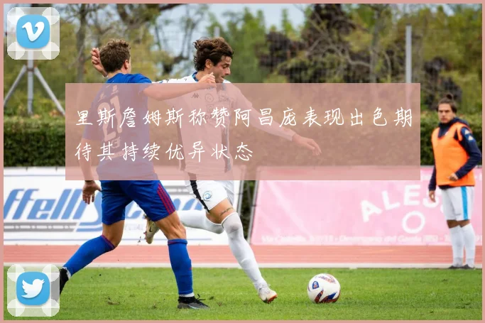里斯詹姆斯称赞阿昌庞表现出色期待其持续优异状态