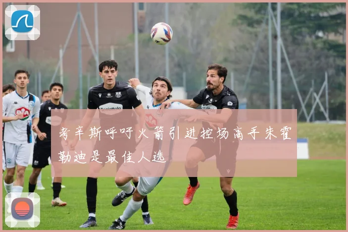 考辛斯呼吁火箭引进控场高手朱霍勒迪是最佳人选