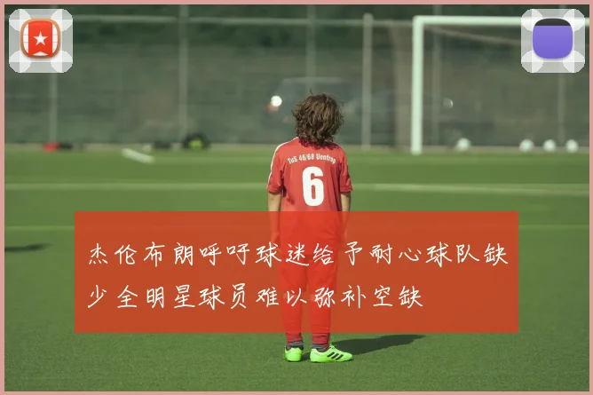 杰伦布朗呼吁球迷给予耐心球队缺少全明星球员难以弥补空缺
