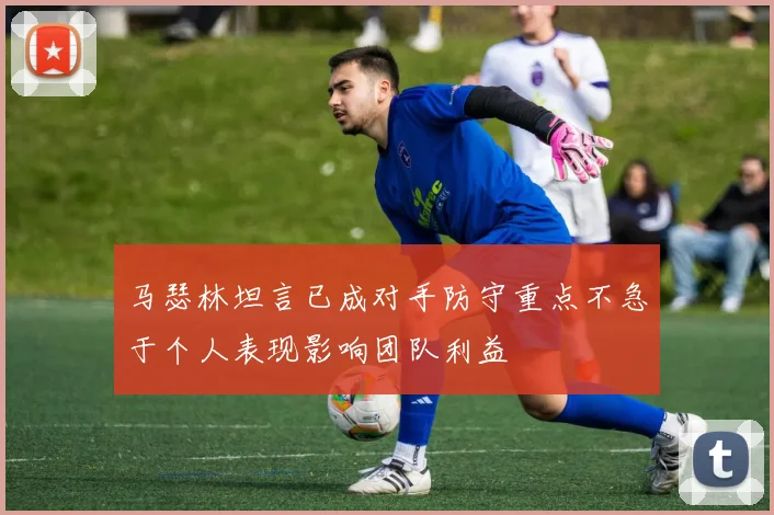 马瑟林坦言已成对手防守重点不急于个人表现影响团队利益