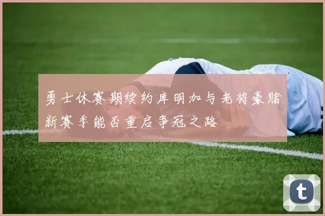 勇士休赛期续约库明加与老将豪赌新赛季能否重启争冠之路