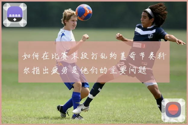 如何在比赛末段打乱约基奇节奏科尔指出疲劳是他们的主要问题