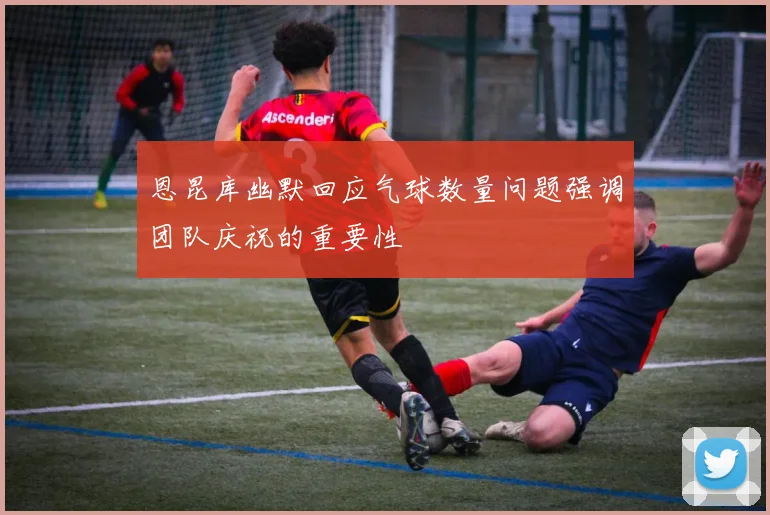 恩昆库幽默回应气球数量问题强调团队庆祝的重要性