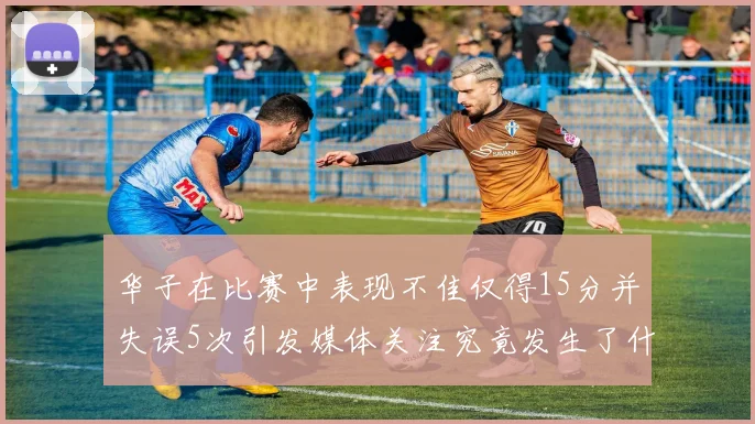 华子在比赛中表现不佳仅得15分并失误5次引发媒体关注究竟发生了什么心事